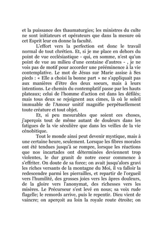 et la puissance des thaumaturgies; les ministres du culte
ne sont initiateurs et opérateurs que dans la mesure où
cet Esprit leur en donne la faculté.
L'effort vers la perfection est donc le travail
normal de tout chrétien. Et, si je me place en dehors du
point de vue ecclésiastique - qui, en somme, n'est qu'un
point de vue au milieu d'une centaine d'autres - , je ne
vois pas de motif pour accorder une prééminence à la vie
contemplative. Le mot de Jésus sur Marie assise à Ses
pieds : « Elle a choisi la bonne part » ne s'appliquait pas
aux manières d'être des deux soeurs, mais à leurs
intentions. Le chemin du contemplatif passe par les hauts
plateaux; celui de l'homme d'action est dans les défilés;
mais tous deux se rejoignent aux cimes, là où le soleil
immuable de l'Amour unitif magnifie perpétuellement
toute créature et tout objet.
Et, si peu mesurables que soient ces choses,
j'aperçois tout de même autant de douleurs dans les
fatigues de la vie séculière que dans les veilles de la vie
cénobitique.
Tout le monde ainsi peut devenir mystique, mais à
une certaine heure, seulement. Lorsque les fibres morales
ont été tendues jusqu'à se rompre, lorsque les réactions
que nos incartades ont déterminées deviennent trop
violentes, le dur granit de notre coeur commence à
s'effriter. On doute de sa force; on avait jusqu'alors gravi
les riches versants de la montagne du Moi, il va falloir la
redescendre parmi les pierrailles, et repartir de l'orgueil
vers l'humilité, des grosses joies vers les âpres douleurs,
de la gloire vers l'anonymat, des richesses vers les
misères. Le Précurseur s'est levé en nous; sa voix rude
flagelle; le remords arrive, puis le repentir. Dieu vient de
vaincre; on aperçoit au loin la royale route étroite; on
 