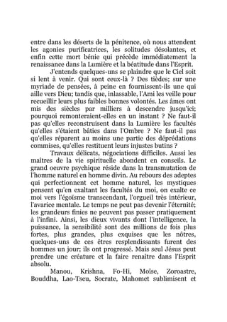 entre dans les déserts de la pénitence, où nous attendent
les agonies purificatrices, les solitudes désolantes, et
enfin cette mort bénie qui précède immédiatement la
renaissance dans la Lumière et la béatitude dans l'Esprit.
J'entends quelques-uns se plaindre que le Ciel soit
si lent à venir. Qui sont ceux-là ? Des tièdes; sur une
myriade de pensées, à peine en fournissent-ils une qui
aille vers Dieu; tandis que, inlassable, l'Ami les veille pour
recueillir leurs plus faibles bonnes volontés. Les âmes ont
mis des siècles par milliers à descendre jusqu'ici;
pourquoi remonteraient-elles en un instant ? Ne faut-il
pas qu'elles reconstruisent dans la Lumière les facultés
qu'elles s'étaient bâties dans l'Ombre ? Ne faut-il pas
qu'elles réparent au moins une partie des déprédations
commises, qu'elles restituent leurs injustes butins ?
Travaux délicats, négociations difficiles. Aussi les
maîtres de la vie spirituelle abondent en conseils. Le
grand oeuvre psychique réside dans la transmutation de
l'homme naturel en homme divin. Au rebours des adeptes
qui perfectionnent cet homme naturel, les mystiques
pensent qu'en exaltant les facultés du moi, on exalte ce
moi vers l'égoïsme transcendant, l'orgueil très intérieur,
l'avarice mentale. Le temps ne peut pas devenir l'éternité;
les grandeurs finies ne peuvent pas passer pratiquement
à l'infini. Ainsi, les dieux vivants dont l'intelligence, la
puissance, la sensibilité sont des millions de fois plus
fortes, plus grandes, plus exquises que les nôtres,
quelques-uns de ces êtres resplendissants furent des
hommes un jour; ils ont progressé. Mais seul Jésus peut
prendre une créature et la faire renaître dans l'Esprit
absolu.
Manou, Krishna, Fo-Hi, Moïse, Zoroastre,
Bouddha, Lao-Tseu, Socrate, Mahomet sublimisent et
 