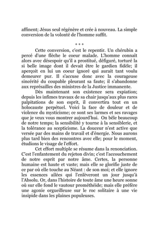 affinent; Jésus seul régénère et crée à nouveau. La simple
conversion de la volonté de l'homme suffit.
* * *
Cette conversion, c'est le repentir. Un chérubin a
percé d'une flèche le coeur malade. L'homme connaît
alors avec désespoir qu'il a prostitué, défiguré, torturé la
si belle image dont il devait être le gardien fidèle; il
aperçoit en lui un coeur ignoré qui aurait tant voulu
demeurer pur. Il s'accuse donc avec la courageuse
sincérité du coupable pleurant sa faute; il s'abandonne
aux représailles des ministres de la Justice immanente.
Dès maintenant son existence sera expiation;
depuis les infimes travaux de sa chair jusqu'aux plus rares
palpitations de son esprit, il convertira tout en un
holocauste perpétuel. Voici la face de douleur et de
violence du mysticisme; ce sont ses larmes et ses ravages
que je veux vous montrer aujourd'hui. On bêle beaucoup
de notre temps; la sensibilité y tourne à la sensiblerie, et
la tolérance au scepticisme. La douceur n'est active que
versée par des mains de travail et d'énergie. Nous aurons
plus tard bien des rencontres avec elle; pour le moment,
étudions le visage de l'effort.
Cet effort multiple se résume dans la renonciation.
C'est l'enfantement du rejeton divin; c'est l'accouchement
de notre esprit par notre âme. Certes, la personne
humaine est haute et vaste; mais elle se glorifie juste de
ce par où elle touche au Néant : de son moi; et elle ignore
les essences ailées qui l'enlèveront un jour jusqu'à
l'Absolu. Or, dans l'histoire de toute âme une heure sonne
où sur elle fond le vautour prométhéide; mais elle préfère
une agonie orgueilleuse sur le roc solitaire à une vie
insipide dans les plaines populeuses.
 