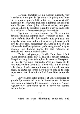 L'orgueil, toutefois, est un explosif puissant. Plus
la roche est dure, plus la dynamite a de prise; plus l'âme
est vigoureuse, plus la lutte y fait rage, plus sa vitalité
augmente. Si les grands meneurs d'hommes veulent que
leurs disciples taisent joies, peines et désirs, c'est pour
tonifier la fibre du caractère et rendre plus vive la détente
de la volonté. La force n'est-elle pas impassible ?
Cependant, si nous sommes des dieux, en un
certain sens, nous sommes aussi - combien de fois ! - de
petits enfants étourdis. Les grands mots pompeux par
lesquels nous nous exaltons jusqu'à ce qui nous paraît
être de l'héroïsme, ressemblent au sabre de bois et à la
cuirasse de fer-blanc grâce auxquels tout gamin s'imagine
général. Quel homme, parmi les plus notoires, ne
caracole pas sur un manche à balai ?
D'autre part, pour juger le vide d'une chose, il faut
l'avoir expérimentée; c'est à cela que servent fatigues,
déceptions, angoisses, triomphes, ivresses et désespoirs.
Ce que la Vie nous demande, c'est de vivre. Et le
mystique, voulant vivre avec la plénitude la plus intense
et la plus profonde, accomplit tous les actes « de tout son
coeur, de toutes ses forces, de toute son âme et de toute
sa pensée », mais il en offre le fruit à ses frères autour de
lui.
Universalisez cette attitude, et vous apercevrez la
grande figure compatissante du Renoncement. Laissez--
moi, pour en préciser les contours, reproduire l'image
vigoureuse et pathétique qu'en a tracée un peintre
extraordinaire.
* * *
Parmi les types d'humanité supérieure que
 