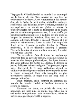 l'Espagne du XVIe siècle offrit au monde, il en est un qui,
par la fougue de son élan, dépasse de loin tous les
conquistadors de l'Idéal. C'est le réformateur des carmes,
Jean de la Croix. Ce petit moine misérable, malingre,
souffreteux, vêtu de loques, nourri d'ordures, opprobre de
ses supérieurs, est un de ces génies en avance de
plusieurs siècles sur le reste de l'humanité. Il ne s'élève
pas par prudentes étapes successives; il ne se purifie pas
par des disciplines mesurées; il n'allume pas une à une les
lampes du sanctuaire intérieur. Non; tout en lui est
soudain, jaillissant, définitif; il aperçoit l'Absolu, et il s'y
plonge au même instant; il part, et, voici, d'un coup d'aile
il est arrivé; il sonde la nudité terrible de l'Abîme
primordial, et il se dépouille aussitôt; il pressent
l'éternelle Lumière et, dans le même moment, il la saisit
toute et nous la darde.
Torche ardente, faite de toutes les torches qui
brûlèrent dans ce pays de passion, ce moine résume les
ténacités des Rouges préhistoriques, les âpres ferveurs
des vieux rabbins, les fiertés des Arabes. Il dépasse sa
patrie; il dépasse même sa religion. C'est pourquoi je puis
parler librement de ce saint catholique devant un
auditoire où les religions se mêlent. Suivons par la pensée
le carme prononçant d'une voix tranquille les plus
incendiaires paroles. Le trajet n'est pas long; mais le
paysage est terrible.
Deux chemins, dit-il, s'offrent au commun des
mortels. Le premier conduit au bonheur terrestre; le
second au paradis.
Renoncer au repos, au plaisir de vivre, aux
honneurs, aux joies plus ou moins matérielles que la
civilisation nous présente : tous les moralistes, même les
païens, enseignent que c'est là la sagesse.
 