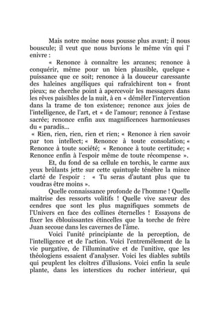 Mais notre moine nous pousse plus avant; il nous
bouscule; il veut que nous buvions le même vin qui l'
enivre :
« Renonce à connaître les arcanes; renonce à
conquérir, même pour un bien plausible, quelque «
puissance que ce soit; renonce à la douceur caressante
des haleines angéliques qui rafraîchirent ton « front
pieux; ne cherche point à apercevoir les messagers dans
les rêves paisibles de la nuit, à en « démêler l'intervention
dans la trame de ton existence; renonce aux joies de
l'intelligence, de l'art, et « de l'amour; renonce à l'extase
sacrée; renonce enfin aux magnificences harmonieuses
du « paradis...
« Rien, rien, rien, rien et rien; « Renonce à rien savoir
par ton intellect; « Renonce à toute consolation; «
Renonce à toute société; « Renonce à toute certitude; «
Renonce enfin à l'espoir même de toute récompense ».
Et, du fond de sa cellule en torchis, le carme aux
yeux brûlants jette sur cette quintuple ténèbre la mince
clarté de l'espoir : « Tu seras d'autant plus que tu
voudras être moins ».
Quelle connaissance profonde de l'homme ! Quelle
maîtrise des ressorts volitifs ! Quelle vive saveur des
cendres que sont les plus magnifiques sommets de
l'Univers en face des collines éternelles ! Essayons de
fixer les éblouissantes étincelles que la torche de frère
Juan secoue dans les cavernes de l'âme.
Voici l'unité principiante de la perception, de
l'intelligence et de l'action. Voici l'entremêlement de la
vie purgative, de l'illuminative et de l'unitive, que les
théologiens essaient d'analyser. Voici les diables subtils
qui peuplent les cloîtres d'illusions. Voici enfin la seule
plante, dans les interstices du rocher intérieur, qui
 