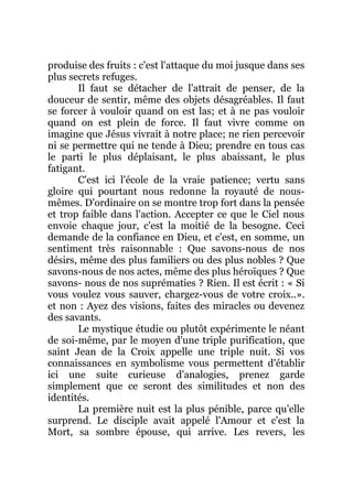 produise des fruits : c'est l'attaque du moi jusque dans ses
plus secrets refuges.
Il faut se détacher de l'attrait de penser, de la
douceur de sentir, même des objets désagréables. Il faut
se forcer à vouloir quand on est las; et à ne pas vouloir
quand on est plein de force. Il faut vivre comme on
imagine que Jésus vivrait à notre place; ne rien percevoir
ni se permettre qui ne tende à Dieu; prendre en tous cas
le parti le plus déplaisant, le plus abaissant, le plus
fatigant.
C'est ici l'école de la vraie patience; vertu sans
gloire qui pourtant nous redonne la royauté de nous-
mêmes. D'ordinaire on se montre trop fort dans la pensée
et trop faible dans l'action. Accepter ce que le Ciel nous
envoie chaque jour, c'est la moitié de la besogne. Ceci
demande de la confiance en Dieu, et c'est, en somme, un
sentiment très raisonnable : Que savons-nous de nos
désirs, même des plus familiers ou des plus nobles ? Que
savons-nous de nos actes, même des plus héroïques ? Que
savons- nous de nos suprématies ? Rien. Il est écrit : « Si
vous voulez vous sauver, chargez-vous de votre croix..».
et non : Ayez des visions, faites des miracles ou devenez
des savants.
Le mystique étudie ou plutôt expérimente le néant
de soi-même, par le moyen d'une triple purification, que
saint Jean de la Croix appelle une triple nuit. Si vos
connaissances en symbolisme vous permettent d'établir
ici une suite curieuse d'analogies, prenez garde
simplement que ce seront des similitudes et non des
identités.
La première nuit est la plus pénible, parce qu'elle
surprend. Le disciple avait appelé l'Amour et c'est la
Mort, sa sombre épouse, qui arrive. Les revers, les
 