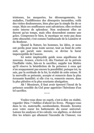 tristesses, les moqueries, les découragements, les
maladies, l'indifférence des désespoirs incurables, voilà
des visites douloureuses, bien plus que la simple fin de ce
corps. Mais ces souffrances sont salvatrices; elles revêtent
notre interne de splendeur. Non seulement elles ne
durent qu'un temps, mais elles descendent comme une
grâce. Comprenez-le bien, le mystique ne reste pas dans
cette obscurité; c'est comme l'ambassade de la Lumière et
du Bonheur.
Quand la Nature, les hommes, les idées, et nous
ont perdu pour nous toute saveur, tout au fond de cette
nuit, qui paraît sans mesure, se devine la lueur
imperceptible de l'aurore.
Ici notre impitoyable guide nous aiguillonne de
nouveau. Avance, s'écrie-t-il; dès l'instant où tu prévois
l'ineffable visite, fais-en le sacrifice; supplie ton Maître
qu'II réserve la bénédiction de Sa présence à ceux qui
n'en soupçonnent pas encore la possibilité; puisque toi, tu
sais, par la certitude de la foi, la réalité de cette extase. Si
la merveille se présente, accepte et remercie dans la plus
écrasante humilité; si elle s'en va, remercie encore, dans
la plus plénière et la plus souriante abnégation.
Ah ! Messieurs, il faut avoir éprouvé l'inouï de la
présence sensible du Ciel pour apprécier l'héroïsme d'un
tel sacrifice.
* * *
Voulez-vous donc en esprit, c'est-à-dire en réalité,
regarder Dieu ? Oubliez d'abord les livres. Plongez-vous
dans la vie, maternelle, surabondante, féconde. Ecoutez
avec votre coeur les battements du coeur universel.
Laissez les analyses et les calculs; vos algèbres, ce doivent
être les éclairs qui allument l'incendie de l'Amour; vos
 