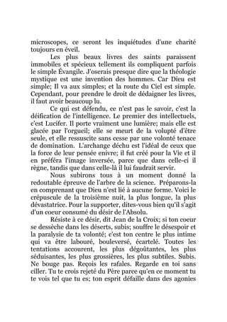 microscopes, ce seront les inquiétudes d'une charité
toujours en éveil.
Les plus beaux livres des saints paraissent
immobiles et spécieux tellement ils compliquent parfois
le simple Évangile. J'oserais presque dire que la théologie
mystique est une invention des hommes. Car Dieu est
simple; Il va aux simples; et la route du Ciel est simple.
Cependant, pour prendre le droit de dédaigner les livres,
il faut avoir beaucoup lu.
Ce qui est défendu, ce n'est pas le savoir, c'est la
déification de l'intelligence. Le premier des intellectuels,
c'est Lucifer. Il porte vraiment une lumière; mais elle est
glacée par l'orgueil; elle se meurt de la volupté d'être
seule, et elle ressuscite sans cesse par une volonté tenace
de domination. L'archange déchu est l'idéal de ceux que
la force de leur pensée enivre; il fut créé pour la Vie et il
en préféra l'image inversée, parce que dans celle-ci il
règne, tandis que dans celle-là il lui faudrait servir.
Nous subirons tous à un moment donné la
redoutable épreuve de l'arbre de la science. Préparons-la
en comprenant que Dieu n'est lié à aucune forme. Voici le
crépuscule de la troisième nuit, la plus longue, la plus
dévastatrice. Pour la supporter, dites-vous bien qu'il s'agit
d'un coeur consumé du désir de l'Absolu.
Résiste à ce désir, dit Jean de la Croix; si ton coeur
se dessèche dans les déserts, subis; souffre le désespoir et
la paralysie de ta volonté; c'est ton centre le plus intime
qui va être labouré, bouleversé, écartelé. Toutes les
tentations accourent, les plus dégoûtantes, les plus
séduisantes, les plus grossières, les plus subtiles. Subis.
Ne bouge pas. Reçois les rafales. Regarde en toi sans
ciller. Tu te crois rejeté du Père parce qu'en ce moment tu
te vois tel que tu es; ton esprit défaille dans des agonies
 
