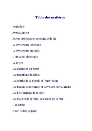 Table des matières
Paul Sédir
Avertissement
Forces mystiques et conduite de la vie
Le mysticisme théorique
Le mysticisme pratique
L’initiation christique
La prière
Les guérisons du christ
Les tentations du christ
Les esprits de ce monde et l'esprit saint
Les fantômes nocturnes et les visions surnaturelles
Les bénédictions de la mort
Les maîtres de la force et le chien du berger
L’apostolat
Notes de bas de page
 