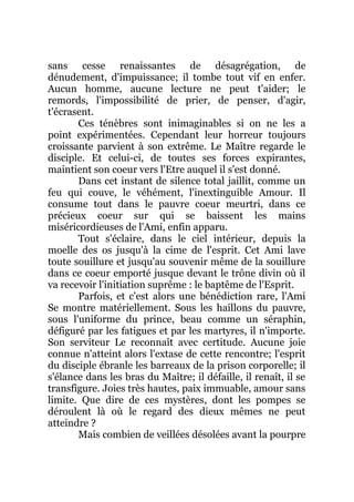 sans cesse renaissantes de désagrégation, de
dénudement, d'impuissance; il tombe tout vif en enfer.
Aucun homme, aucune lecture ne peut t'aider; le
remords, l'impossibilité de prier, de penser, d'agir,
t'écrasent.
Ces ténèbres sont inimaginables si on ne les a
point expérimentées. Cependant leur horreur toujours
croissante parvient à son extrême. Le Maître regarde le
disciple. Et celui-ci, de toutes ses forces expirantes,
maintient son coeur vers l'Etre auquel il s'est donné.
Dans cet instant de silence total jaillit, comme un
feu qui couve, le véhément, l'inextinguible Amour. Il
consume tout dans le pauvre coeur meurtri, dans ce
précieux coeur sur qui se baissent les mains
miséricordieuses de l'Ami, enfin apparu.
Tout s'éclaire, dans le ciel intérieur, depuis la
moelle des os jusqu'à la cime de l'esprit. Cet Ami lave
toute souillure et jusqu'au souvenir même de la souillure
dans ce coeur emporté jusque devant le trône divin où il
va recevoir l'initiation suprême : le baptême de l'Esprit.
Parfois, et c'est alors une bénédiction rare, l'Ami
Se montre matériellement. Sous les haillons du pauvre,
sous l'uniforme du prince, beau comme un séraphin,
défiguré par les fatigues et par les martyres, il n'importe.
Son serviteur Le reconnaît avec certitude. Aucune joie
connue n'atteint alors l'extase de cette rencontre; l'esprit
du disciple ébranle les barreaux de la prison corporelle; il
s'élance dans les bras du Maître; il défaille, il renaît, il se
transfigure. Joies très hautes, paix immuable, amour sans
limite. Que dire de ces mystères, dont les pompes se
déroulent là où le regard des dieux mêmes ne peut
atteindre ?
Mais combien de veillées désolées avant la pourpre
 