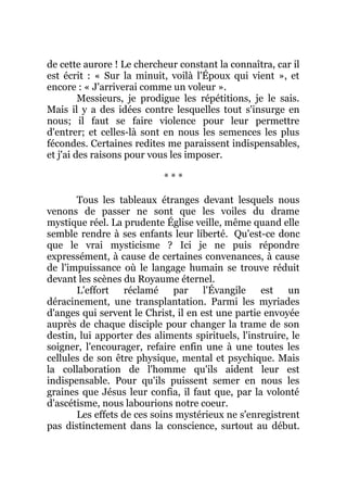 de cette aurore ! Le chercheur constant la connaîtra, car il
est écrit : « Sur la minuit, voilà l'Époux qui vient », et
encore : « J'arriverai comme un voleur ».
Messieurs, je prodigue les répétitions, je le sais.
Mais il y a des idées contre lesquelles tout s'insurge en
nous; il faut se faire violence pour leur permettre
d'entrer; et celles-là sont en nous les semences les plus
fécondes. Certaines redites me paraissent indispensables,
et j'ai des raisons pour vous les imposer.
* * *
Tous les tableaux étranges devant lesquels nous
venons de passer ne sont que les voiles du drame
mystique réel. La prudente Église veille, même quand elle
semble rendre à ses enfants leur liberté. Qu'est-ce donc
que le vrai mysticisme ? Ici je ne puis répondre
expressément, à cause de certaines convenances, à cause
de l'impuissance où le langage humain se trouve réduit
devant les scènes du Royaume éternel.
L'effort réclamé par l'Évangile est un
déracinement, une transplantation. Parmi les myriades
d'anges qui servent le Christ, il en est une partie envoyée
auprès de chaque disciple pour changer la trame de son
destin, lui apporter des aliments spirituels, l'instruire, le
soigner, l'encourager, refaire enfin une à une toutes les
cellules de son être physique, mental et psychique. Mais
la collaboration de l'homme qu'ils aident leur est
indispensable. Pour qu'ils puissent semer en nous les
graines que Jésus leur confia, il faut que, par la volonté
d'ascétisme, nous labourions notre coeur.
Les effets de ces soins mystérieux ne s'enregistrent
pas distinctement dans la conscience, surtout au début.
 