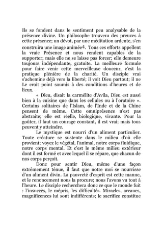 Ils se fondent dans le sentiment peu analysable de la
présence divine. Un philosophe trouvera des preuves à
cette présence; un dévot, par une méditation ardente, s'en
construira une image animée4. Tous ces efforts appellent
la vraie Présence et nous rendent capables de la
supporter; mais elle ne se laisse pas forcer; elle demeure
toujours indépendante, gratuite. La meilleure formule
pour faire venir cette merveilleuse douceur, c'est la
pratique plénière de la charité. Un disciple vrai
s'achemine déjà vers la liberté; il voit Dieu partout; il ne
Le croit point soumis à des conditions d'heures et de
lieux.
« Dieu, disait la carmélite d'Avila, Dieu est aussi
bien à la cuisine que dans les cellules ou à l'oratoire ».
Certains solitaires de l'Islam, de l'Inde et de la Chine
pensent de même. Cette omniprésence n'est pas
abstraite; elle est réelle, biologique, vivante. Pour la
goûter, il faut un courage constant, il est vrai; mais tous
peuvent y atteindre.
Le mystique est nourri d'un aliment particulier.
Toute créature se sustente dans le milieu d'où elle
provient; voyez le végétal, l'animal, notre corps fluidique,
notre corps mental. Et c'est le même milieu extérieur
dont il est formé et avec lequel il se répare, que chacun de
nos corps perçoit.
Donc pour sentir Dieu, même d'une façon
extrêmement ténue, il faut que notre moi se nourrisse
d'un aliment divin. La pauvreté d'esprit est cette manne,
et le renoncement nous la procure; nous l'avons vu tout à
l'heure. Le disciple recherchera donc ce que le monde fuit
: l'insuccès, le mépris, les difficultés. Miracles, arcanes,
magnificences lui sont indifférents; le sacrifice constitue
 