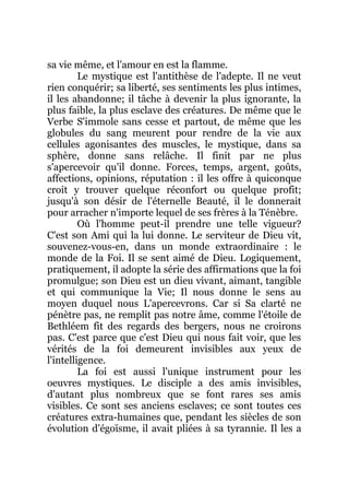 sa vie même, et l'amour en est la flamme.
Le mystique est l'antithèse de l'adepte. Il ne veut
rien conquérir; sa liberté, ses sentiments les plus intimes,
il les abandonne; il tâche à devenir la plus ignorante, la
plus faible, la plus esclave des créatures. De même que le
Verbe S'immole sans cesse et partout, de même que les
globules du sang meurent pour rendre de la vie aux
cellules agonisantes des muscles, le mystique, dans sa
sphère, donne sans relâche. Il finit par ne plus
s'apercevoir qu'il donne. Forces, temps, argent, goûts,
affections, opinions, réputation : il les offre à quiconque
croit y trouver quelque réconfort ou quelque profit;
jusqu'à son désir de l'éternelle Beauté, il le donnerait
pour arracher n'importe lequel de ses frères à la Ténèbre.
Où l'homme peut-il prendre une telle vigueur?
C'est son Ami qui la lui donne. Le serviteur de Dieu vit,
souvenez-vous-en, dans un monde extraordinaire : le
monde de la Foi. Il se sent aimé de Dieu. Logiquement,
pratiquement, il adopte la série des affirmations que la foi
promulgue; son Dieu est un dieu vivant, aimant, tangible
et qui communique la Vie; Il nous donne le sens au
moyen duquel nous L'apercevrons. Car si Sa clarté ne
pénètre pas, ne remplit pas notre âme, comme l'étoile de
Bethléem fit des regards des bergers, nous ne croirons
pas. C'est parce que c'est Dieu qui nous fait voir, que les
vérités de la foi demeurent invisibles aux yeux de
l'intelligence.
La foi est aussi l'unique instrument pour les
oeuvres mystiques. Le disciple a des amis invisibles,
d'autant plus nombreux que se font rares ses amis
visibles. Ce sont ses anciens esclaves; ce sont toutes ces
créatures extra-humaines que, pendant les siècles de son
évolution d'égoïsme, il avait pliées à sa tyrannie. Il les a
 