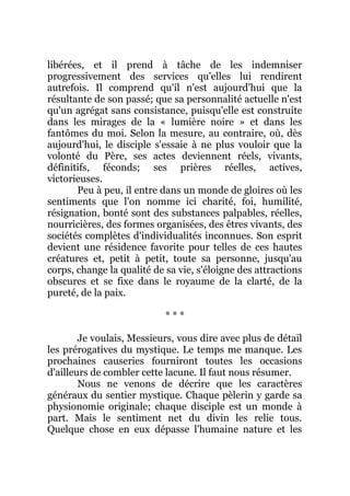 libérées, et il prend à tâche de les indemniser
progressivement des services qu'elles lui rendirent
autrefois. Il comprend qu'il n'est aujourd'hui que la
résultante de son passé; que sa personnalité actuelle n'est
qu'un agrégat sans consistance, puisqu'elle est construite
dans les mirages de la « lumière noire » et dans les
fantômes du moi. Selon la mesure, au contraire, où, dès
aujourd'hui, le disciple s'essaie à ne plus vouloir que la
volonté du Père, ses actes deviennent réels, vivants,
définitifs, féconds; ses prières réelles, actives,
victorieuses.
Peu à peu, il entre dans un monde de gloires où les
sentiments que l'on nomme ici charité, foi, humilité,
résignation, bonté sont des substances palpables, réelles,
nourricières, des formes organisées, des êtres vivants, des
sociétés complètes d'individualités inconnues. Son esprit
devient une résidence favorite pour telles de ces hautes
créatures et, petit à petit, toute sa personne, jusqu'au
corps, change la qualité de sa vie, s'éloigne des attractions
obscures et se fixe dans le royaume de la clarté, de la
pureté, de la paix.
* * *
Je voulais, Messieurs, vous dire avec plus de détail
les prérogatives du mystique. Le temps me manque. Les
prochaines causeries fourniront toutes les occasions
d'ailleurs de combler cette lacune. Il faut nous résumer.
Nous ne venons de décrire que les caractères
généraux du sentier mystique. Chaque pèlerin y garde sa
physionomie originale; chaque disciple est un monde à
part. Mais le sentiment net du divin les relie tous.
Quelque chose en eux dépasse l'humaine nature et les
 
