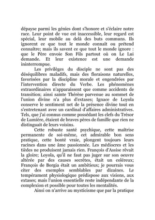 dépayse parmi les génies dont s'honore et s'éclaire notre
race. Leur point de vue est inaccessible, leur regard est
spécial, leur mobile au delà des buts communs. Ils
ignorent ce que tout le monde connaît ou prétend
connaître; mais ils savent ce que tout le monde ignore :
que le Père envoie Son Fils partout où on Le Lui
demande. Et leur existence est une demande
ininterrompue.
Les privilèges du disciple ne sont pas des
déséquilibres maladifs, mais des floraisons naturelles,
favorisées par la discipline morale et engendrées par
l'intervention directe du Verbe. Les phénomènes
extraordinaires n'apparaissent que comme accidents de
transition; ainsi sainte Thérèse parvenue au sommet de
l'union divine n'a plus d'extases; Ignace de Loyola
conserve le sentiment net de la présence divine tout en
s'entretenant avec un cardinal d'affaires administratives.
Tels, que j'ai connus comme possédant les clefs du Trésor
de Lumière, étaient de braves pères de famille que rien ne
distinguait de leurs voisins.
Cette robuste santé psychique, cette maîtrise
permanente de soi-même, cet admirable bon sens
pratique, cette bonté vraie, plongent toujours leurs
racines dans une âme passionnée. Les médiocres et les
tièdes ne produisent jamais rien. François d'Assise rêvait
la gloire; Loyola, qu'il ne faut pas juger sur son oeuvre
altérée par des causes secrètes, était un coléreux;
François de Borgia était un ambitieux; je pourrais vous
citer des exemples semblables par dizaines. Le
tempérament physiologique prédispose aux visions, aux
extases; mais l'union essentielle reste indépendante de la
complexion et possible pour toutes les mentalités.
Ainsi on n'arrive au mysticisme que par la pratique
 
