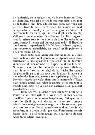 de la charité, de la résignation, de la confiance en Dieu,
de l'humilité. Une telle méthode est trop simple au goût
de la foule; à vrai dire, elle est très dure. Les yeux qui
peuvent fixer le soleil sont rares. La masse ne peut
comprendre et employer que la religion extérieure et
cérémonielle. Certains, qui se croient plus intelligents,
s'efforcent de conquérir l'ésotérisme. Le Père regarde
avec le même sourire les efforts de tous Ses enfants. A
tous, à ceux-là mêmes qui Lui tournent le dos, Il dispense
une lumière proportionnée à la faiblesse de leurs organes,
une nourriture assimilable, un travail qu'ils puissent à
peu près mener à bien.
C'est cette adaptation ininterrompue de la Vérité
essentielle à notre intelligence, cette réponse sans cesse
renouvelée à nos questions, qui constitue la descente
silencieuse et très occulte de l'Esprit Saint sur la terre.
Nombreux sont les interprètes de ce suprême Initiateur;
mais ils restent souvent en deçà de leur tâche. Ses agents
les plus actifs ne sont pas ceux dont le nom s'impose à la
mémoire des hommes, même dans la phalange d'élite des
écrivains mystiques. Celui dont tout le monde fait l'éloge
n'est jamais grand que selon la Nature; celui que tout le
monde persécute, il y a bien des chances pour qu'il soit
grand selon Dieu.
Deux sources laissent couler sur terre l'eau de la
Vérité divine : l'Évangile et la Conscience. Si elles ne nous
désaltèrent pas comme nous l'espérions, c'est que notre
moi de ténèbres, qui devine en elles son unique
rafraîchissement, y buvant à longs traits, les corrompt par
son seul contact. Notre conscience a donc besoin de
réconfort, et le Ciel a voulu que rien d'important ne soit
faussé dans le seul témoignage qui nous reste de Son
Ange Jésus : dans l'Évangile.
 