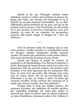 Quand je dis que l'Évangile contient toutes
initiations, écrites et orales; qu'il renferme la sagesse des
Kings, des Védas, des Avestas, des Pyramides et de la
Thorah, les savants souriront d'incrédulité. Et, en effet,
l'affirmation paraît téméraire de ma part, moi qui ne me
réclame ni de la science, ni de l'ésotérisme. Je suis certain
de ce que j'avance; et peut-être contemplerez -vous avec
surprise, au cours de ces causeries, les perspectives
qu'ouvre telle parole simple et bénigne de I Ami des
créatures.
* * *
Voici les derniers traits de l'esquisse que je vous
avais promise. Veuillez prendre en considération toutes
ces fresques, quelque imaginaires qu'elles puissent
paraître. Ne pensez pas seulement à votre propre culture,
mais aussi aux besoins du temps où nous vivons.
Quand une époque se peuple de voyants, de
prophètes et de thaumaturges, il ne faut pas la mépriser à
priori. Beaucoup de causes diverses entrent ici en jeu. Les
puissances d'En bas peuvent projeter une lumière aussi
éclatante à nos yeux ignorants que les puissances d'En
haut. La terre n'est pas isolée; elle échange sans cesse
avec les autres astres; elle est un caravansérail; quoi
d'étonnant à ce que, de temps à autre, les âmes qui
viennent travailler ici-bas arrivent des royaumes de la
magie, des sciences occultes, des vices spirituels ?
Perdues dans la foule des simples curieux, des
amateurs d'arcanes, des ambitieux de sociétés secrètes,
des orgueilleux d'adeptat, des âmes plus nobles se
trouvent qui, après un détour dans la science extérieure
ou dans l'ésotérisme, reviennent enfin à l'air vivifiant et
 