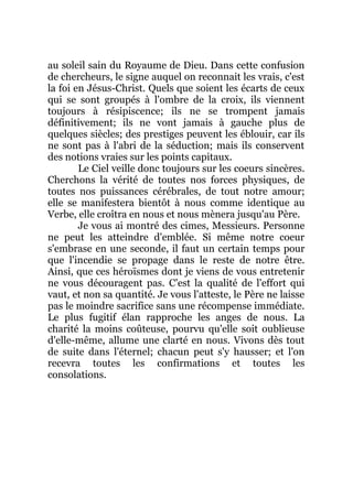 au soleil sain du Royaume de Dieu. Dans cette confusion
de chercheurs, le signe auquel on reconnait les vrais, c'est
la foi en Jésus-Christ. Quels que soient les écarts de ceux
qui se sont groupés à l'ombre de la croix, ils viennent
toujours à résipiscence; ils ne se trompent jamais
définitivement; ils ne vont jamais à gauche plus de
quelques siècles; des prestiges peuvent les éblouir, car ils
ne sont pas à l'abri de la séduction; mais ils conservent
des notions vraies sur les points capitaux.
Le Ciel veille donc toujours sur les coeurs sincères.
Cherchons la vérité de toutes nos forces physiques, de
toutes nos puissances cérébrales, de tout notre amour;
elle se manifestera bientôt à nous comme identique au
Verbe, elle croîtra en nous et nous mènera jusqu'au Père.
Je vous ai montré des cimes, Messieurs. Personne
ne peut les atteindre d'emblée. Si même notre coeur
s'embrase en une seconde, il faut un certain temps pour
que l'incendie se propage dans le reste de notre être.
Ainsi, que ces héroïsmes dont je viens de vous entretenir
ne vous découragent pas. C'est la qualité de l'effort qui
vaut, et non sa quantité. Je vous l'atteste, le Père ne laisse
pas le moindre sacrifice sans une récompense immédiate.
Le plus fugitif élan rapproche les anges de nous. La
charité la moins coûteuse, pourvu qu'elle soit oublieuse
d'elle-même, allume une clarté en nous. Vivons dès tout
de suite dans l'éternel; chacun peut s'y hausser; et l'on
recevra toutes les confirmations et toutes les
consolations.
 