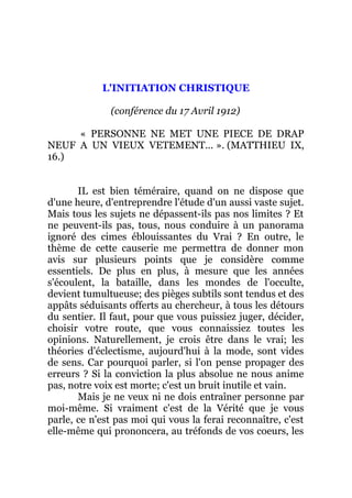 L'INITIATION CHRISTIQUE
(conférence du 17 Avril 1912)
« PERSONNE NE MET UNE PIECE DE DRAP
NEUF A UN VIEUX VETEMENT... ». (MATTHIEU IX,
16.)
IL est bien téméraire, quand on ne dispose que
d'une heure, d'entreprendre l'étude d'un aussi vaste sujet.
Mais tous les sujets ne dépassent-ils pas nos limites ? Et
ne peuvent-ils pas, tous, nous conduire à un panorama
ignoré des cimes éblouissantes du Vrai ? En outre, le
thème de cette causerie me permettra de donner mon
avis sur plusieurs points que je considère comme
essentiels. De plus en plus, à mesure que les années
s'écoulent, la bataille, dans les mondes de l'occulte,
devient tumultueuse; des pièges subtils sont tendus et des
appâts séduisants offerts au chercheur, à tous les détours
du sentier. Il faut, pour que vous puissiez juger, décider,
choisir votre route, que vous connaissiez toutes les
opinions. Naturellement, je crois être dans le vrai; les
théories d'éclectisme, aujourd'hui à la mode, sont vides
de sens. Car pourquoi parler, si l'on pense propager des
erreurs ? Si la conviction la plus absolue ne nous anime
pas, notre voix est morte; c'est un bruit inutile et vain.
Mais je ne veux ni ne dois entraîner personne par
moi-même. Si vraiment c'est de la Vérité que je vous
parle, ce n'est pas moi qui vous la ferai reconnaître, c'est
elle-même qui prononcera, au tréfonds de vos coeurs, les
 