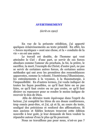 AVERTISSEMENT
(écrit en 1912)
En vue de la présente réédition, j'ai apporté
quelques éclaircissements au texte primitif. En effet, les
« forces mystiques » sont une chose, et la « conduite de la
vie » en est une autre.
Le travail est double, de l'homme qui veut
atteindre le Ciel : d'une part, se servir de ces forces
absolues comme l'amour du prochain, la foi, la prière, le
sacrifice, la mort, l'exemple du Christ; d'autre part, ne pas
se servir de certaines autres forces, de certaines autres
méthodes qui ont avec les premières des ressemblances
apparentes, comme la volonté, l'ésotérisme,l'illuminisme,
les entraînements à la voyance, à la thaumaturgie, à
l'impassibilité. En d'autres termes, j'ai voulu indiquer de
toutes les façon possibles, ce qu'il faut faire ou ne pas
faire, ce qu'il faut croire ou ne pas croire, ce qu'il faut
désirer ou repousser pour se rendre le moins indigne de
recevoir le don de Dieu.
Afin de détruire toute équivoque dans l'esprit du
lecteur, j'ai complété les titres de ces douze conférences,
trop concis peut-être, et j'ai, çà et là, au cours du texte,
souligné des précisions et renforcé des affirmations. Si
mes anciens et fidèles lecteurs trouvent cette édition
nouvelle à leur goût, je leur demande de bien vouloir la
répandre autour d'eux le plus qu'ils pourront.
Nous ne travaillons pas pour nous, n'est-ce pas ?
 