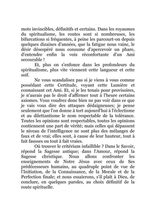 mots invincibles, définitifs et certains. Dans les royaumes
du spiritualisme, les routes sont si nombreuses, les
bifurcations si fréquentes, à peine les parcourt-on depuis
quelques dizaines d'années, que la fatigue nous vainc, le
désir désespéré nous consume d'apercevoir un phare,
d'entendre enfin la voix réconfortante d'un Ami
secourable !
Et, plus on s'enfonce dans les profondeurs du
spiritualisme, plus vite viennent cette langueur et cette
soif.
Ne vous scandalisez pas si je viens à vous comme
possédant cette Certitude, voyant cette Lumière et
connaissant cet Ami. Et, si je les tenais pour provisoires,
je n'aurais pas le droit d'affirmer tout à l'heure certains
axiomes. Vous voudrez donc bien ne pas voir dans ce que
je vais vous dire des attaques dédaigneuses; je pense
seulement que l'on donne à tort aujourd'hui à l'éclectisme
et au dilettantisme le nom respectable de la tolérance.
Toutes les opinions sont respectables, toutes les opinions
contiennent une part de vérité; mais celles qui dépassent
le niveau de l'intelligence ne sont plus des mélanges de
faux et de vrai; elles sont, à cause de leur hauteur, tout à
fait fausses ou tout à fait vraies.
Où trouver le critérium infaillible ? Dans le Savoir,
répond la Sagesse antique; dans l'Amour, répond la
Sagesse christique. Nous allons confronter les
enseignements de Notre Jésus avec ceux de Ses
prédécesseurs humains, au quadruple point de vue de
l'Initiation, de la Connaissance, de la Morale et de la
Perfection finale; et nous essaierons, s'il plaît à Dieu, de
conclure, en quelques paroles, au choix définitif de la
route spirituelle.
 