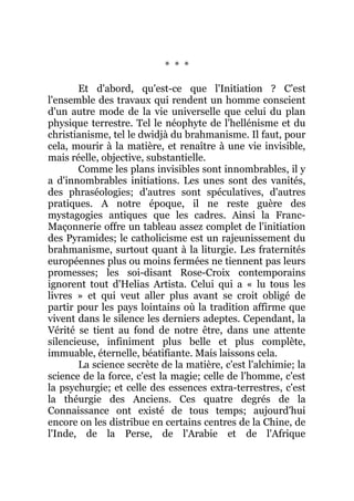 * * *
Et d'abord, qu'est-ce que l'Initiation ? C'est
l'ensemble des travaux qui rendent un homme conscient
d'un autre mode de la vie universelle que celui du plan
physique terrestre. Tel le néophyte de l'hellénisme et du
christianisme, tel le dwidjà du brahmanisme. Il faut, pour
cela, mourir à la matière, et renaître à une vie invisible,
mais réelle, objective, substantielle.
Comme les plans invisibles sont innombrables, il y
a d'innombrables initiations. Les unes sont des vanités,
des phraséologies; d'autres sont spéculatives, d'autres
pratiques. A notre époque, il ne reste guère des
mystagogies antiques que les cadres. Ainsi la Franc-
Maçonnerie offre un tableau assez complet de l'initiation
des Pyramides; le catholicisme est un rajeunissement du
brahmanisme, surtout quant à la liturgie. Les fraternités
européennes plus ou moins fermées ne tiennent pas leurs
promesses; les soi-disant Rose-Croix contemporains
ignorent tout d'Helias Artista. Celui qui a « lu tous les
livres » et qui veut aller plus avant se croit obligé de
partir pour les pays lointains où la tradition affirme que
vivent dans le silence les derniers adeptes. Cependant, la
Vérité se tient au fond de notre être, dans une attente
silencieuse, infiniment plus belle et plus complète,
immuable, éternelle, béatifiante. Mais laissons cela.
La science secrète de la matière, c'est l'alchimie; la
science de la force, c'est la magie; celle de l'homme, c'est
la psychurgie; et celle des essences extra-terrestres, c'est
la théurgie des Anciens. Ces quatre degrés de la
Connaissance ont existé de tous temps; aujourd'hui
encore on les distribue en certains centres de la Chine, de
l'Inde, de la Perse, de l'Arabie et de l'Afrique
 