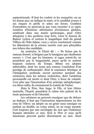 septentrionale. Il faut les vouloir et les conquérir; on ne
les donne pas; on indique la route, et le candidat avance à
ses risques et périls et selon ses forces. Combien
d'anecdotes ne pourrais-je pas vous raconter à ce sujet;
combien d'histoires attristantes d'existences gâchées,
sombrant dans une manie quelconque, pour s'être
attaquées à des gardiens trop forts. Lisez le Zanoni de
Bulwer Lytton et surtout le magnifique Axël du génial
Villiers de l'Isle-Adam; vous y verrez exactement comme
les détenteurs de la science secrète sont peu pitoyables
aux échecs des candidats.
Au contraire, le Christ dit : « Ne brisez pas le
rameau froissé; n'éteignez pas le lumignon qui charbonne
encore ». C'est que les hommes, si sages soient-ils, ne
possèdent pas la longanimité, parce qu'ils se sentent
toujours esclaves du Temps. Même ces adeptes
admirables, dont les noms peu connus s'auréolent d'un
prestige de surhumanité, dont la constance héroïque et
l'abnégation profonde savent persister pendant des
existences dans les mêmes recherches, dont l'ambition
personnelle est morte et dont l'être, à force de volonté,
n'est plus que l'incarnation d'un principe métaphysique,
ces dieux enfin, ils connaissent la crainte de l'échec.
Mais le Père, Son Ange, le Fils, et leur Gloire
mutuelle, l'Esprit, possèdent le calme très patient de la
toute-puissance et de l'éternité.
Les créatures ne peuvent enseigner que du dehors
au dedans; il faut que l'instructeur impressionne un des
sens de l'élève; un adepte ou un génie nous enseigne en
parlant au double, au corps astral, ou au corps mental;
c'est toujours par une enveloppe du moi que l'initiateur
humain atteindra ce moi. Seul le Père et ceux qu'II
missionne peuvent parler directement au moi. Ainsi
 