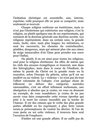 l'initiation christique est essentielle, une, interne,
suprême; voilà pourquoi elle ne peut se conquérir, mais
seulement se recevoir.
Chaque religion renferme un ésotérisme, mais ce
n'est pas l'ésotérisme qui extériorise une religion; c'est la
religion, ou plutôt quelques-uns de ses représentants, qui
extraient de la doctrine générale une doctrine secrète. Les
religions représentent, dans un certain sens, la grande
route, facile, sûre, mais plus longue; les initiations, ce
sont les raccourcis, les chemins du contrebandier,
pénibles, dangereux, mais qui mènent plus vite aux cimes
de neige immaculées d'où l'âme peut prendre son essor
pour l'Infini.
Ou plutôt, il en est ainsi pour toutes les religions,
sauf pour la religion chrétienne. En effet, de même que
les clefs des arcanes évangéliques se trouvent, non dans
des hiéroglyphes, mais dans le coeur de l'étudiant, de
même la parole du Christ est la grande route ou la
coursière, selon l'énergie du pèlerin, selon qu'il est un
modéré ou un violent. La « violence » ici n'est pas du tout
l'effort volontaire de l'adepte; c'est quelque chose de
tellement en dehors des catégories mentales
raisonnables, c'est un effort tellement surhumain, une
abnégation si absolue que je crains, en vous en donnant
un exemple, de vous scandaliser; je crains de ne pas
savoir vous faire comprendre cette ivresse éperdue qui
jette à la mort les coeurs incendiés par la torche de
l'Amour. Il est des extases que le verbe des plus grands
poètes affaiblit en les exprimant; à plus forte raison
serais-je présomptueux de vouloir les décrire. Si l'un de
vous porte en soi cette violence, il trouvera bien seul
l'occasion de l'employer.
S'initier est une grande affaire. Il ne suffit pas de
 