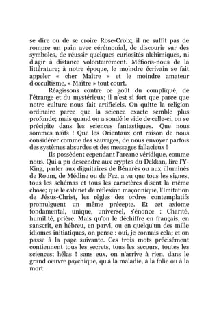 se dire ou de se croire Rose-Croix; il ne suffit pas de
rompre un pain avec cérémonial, de discourir sur des
symboles, de réussir quelques curiosités alchimiques, ni
d'agir à distance volontairement. Méfions-nous de la
littérature; à notre époque, le moindre écrivain se fait
appeler « cher Maître » et le moindre amateur
d'occultisme, « Maître » tout court.
Réagissons contre ce goût du compliqué, de
l'étrange et du mystérieux; il n'est si fort que parce que
notre culture nous fait artificiels. On quitte la religion
ordinaire parce que la science exacte semble plus
profonde; mais quand on a sondé le vide de celle-ci, on se
précipite dans les sciences fantastiques. Que nous
sommes naïfs ! Que les Orientaux ont raison de nous
considérer comme des sauvages, de nous envoyer parfois
des systèmes absurdes et des messages fallacieux !
Ils possèdent cependant l'arcane véridique, comme
nous. Qui a pu descendre aux cryptes du Dekkan, lire l'Y-
King, parler aux dignitaires de Bénarès ou aux illuminés
de Roum, de Médine ou de Fez, a vu que tous les signes,
tous les schémas et tous les caractères disent la même
chose; que le cabinet de réflexion maçonnique, l'Imitation
de Jésus-Christ, les règles des ordres contemplatifs
promulguent un même précepte. Et cet axiome
fondamental, unique, universel, s'énonce : Charité,
humilité, prière. Mais qu'on le déchiffre en français, en
sanscrit, en hébreu, en parvi, ou en quelqu'un des mille
idiomes initiatiques, on pense : oui, je connais cela; et on
passe à la page suivante. Ces trois mots précisément
contiennent tous les secrets, tous les secours, toutes les
sciences; hélas ! sans eux, on n'arrive à rien, dans le
grand oeuvre psychique, qu'à la maladie, à la folie ou à la
mort.
 