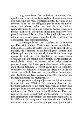 La grande faute des initiations humaines, c'est
qu'elles ont enseveli ces trois verbes illuminateurs sous
des monceaux de rites, d'entraînements, d'arcanes et de
recettes. Elles les ont défigurés par le culte de toutes
sortes de dieux; elles les ont invertis, même,
criminellement, de façon que certaines écoles, et non des
moins savantes, ni des moins puissantes, font servir ces
purs flambeaux à l'exaltation de l'orgueil spirituel. Ceci
est une des raisons pour lesquelles le Christ dénonce si
obstinément tous les pharisaïsmes.
L'archétype de ces trois vocables est la Lumière
que Jésus vint rallumer. C'est contre elle que, depuis deux
mille ans, se coalisent toutes les forces de l'argent, de la
matière, de l'égoïsme et de l'intelligence déifiée. Les
Césars qui tuèrent tant de chrétiens firent beaucoup
moins de mal que ces dignitaires des ésotérismes
orientaux qui, au second siècle, tinrent à Alexandrie un
conciliabule secret. Là furent prises telles mesures
propres à capter les forces populaires issues de la parole
d'un obscur Galiléen; là furent recueillies les légendes,
composés les épisodes, faussées les dates de la vie de
Jésus, sur le lit de Procuste du symbolisme hermétique,
afin d'obtenir un type nouveau d'adepte, conforme au
modèle millénaire des hiérophantes.
On pourrait croire que j'accuse ces initiés de faux;
il n'en est rien. C'étaient des hommes sincères, que
l'orgueil aveuglait; ils ne comprirent rien au Christ, pas
plus que leurs descendants aujourd'hui n'y comprennent
quelque chose. Tout ce qui, dans l'histoire de Jésus, ne
rentrait pas dans les cadres de leur logosophie, ils crurent
tout simplement que c'étaient des racontars populaires, et
ils biffèrent. Je comprends leur état d'âme. Un initié
n'avance, ou ne croit avancer, que par sa propre énergie.
 