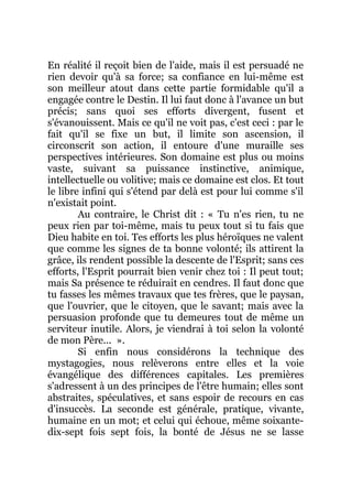 En réalité il reçoit bien de l'aide, mais il est persuadé ne
rien devoir qu'à sa force; sa confiance en lui-même est
son meilleur atout dans cette partie formidable qu'il a
engagée contre le Destin. Il lui faut donc à l'avance un but
précis; sans quoi ses efforts divergent, fusent et
s'évanouissent. Mais ce qu'il ne voit pas, c'est ceci : par le
fait qu'il se fixe un but, il limite son ascension, il
circonscrit son action, il entoure d'une muraille ses
perspectives intérieures. Son domaine est plus ou moins
vaste, suivant sa puissance instinctive, animique,
intellectuelle ou volitive; mais ce domaine est clos. Et tout
le libre infini qui s'étend par delà est pour lui comme s'il
n'existait point.
Au contraire, le Christ dit : « Tu n'es rien, tu ne
peux rien par toi-même, mais tu peux tout si tu fais que
Dieu habite en toi. Tes efforts les plus héroïques ne valent
que comme les signes de ta bonne volonté; ils attirent la
grâce, ils rendent possible la descente de l'Esprit; sans ces
efforts, l'Esprit pourrait bien venir chez toi : Il peut tout;
mais Sa présence te réduirait en cendres. Il faut donc que
tu fasses les mêmes travaux que tes frères, que le paysan,
que l'ouvrier, que le citoyen, que le savant; mais avec la
persuasion profonde que tu demeures tout de même un
serviteur inutile. Alors, je viendrai à toi selon la volonté
de mon Père... ».
Si enfin nous considérons la technique des
mystagogies, nous relèverons entre elles et la voie
évangélique des différences capitales. Les premières
s'adressent à un des principes de l'être humain; elles sont
abstraites, spéculatives, et sans espoir de recours en cas
d'insuccès. La seconde est générale, pratique, vivante,
humaine en un mot; et celui qui échoue, même soixante-
dix-sept fois sept fois, la bonté de Jésus ne se lasse
 
