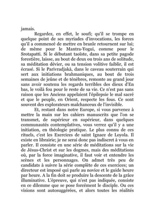 jamais.
Regardez, en effet, le soufi; qu'il se trompe en
quelque point de ses myriades d'invocations, les forces
qu'il a commencé de mettre en branle retournent sur lui;
de même pour le Mantra-Yogui, comme pour le
Srotapatti. Si le débutant taoïste, dans sa petite pagode
forestière, laisse, au bout de deux ou trois ans de solitude,
sa méditation dévier, ou sa tension volitive faiblir, il est
écrasé. Si le Parivradjakà, dans le caveau souterrain qui
sert aux initiations brahmaniques, au bout de trois
semaines de jeûne et de ténèbres, remonte au grand jour
sans avoir soutenu les regards terribles des dieux d'En
bas, le voilà fou pour le reste de sa vie. Ce n'est pas sans
raison que les Anciens appelaient l'épilepsie le mal sacré
et que le peuple, en Orient, respecte les fous. Ce sont
souvent des explorateurs malchanceux de l'invisible.
Et, restant dans notre Europe, si vous parvenez à
mettre la main sur les cahiers manuscrits que l'on se
transmet, de supérieur en supérieur, dans quelques
communautés contemplatives, vous verrez qu'il y a une
initiation, en théologie pratique. Le plus connu de ces
rituels, c'est les Exercices de saint Ignace de Loyola. Il
existe en librairie; je ne serai donc pas indiscret à vous en
parler. Il consiste en une série de méditations sur la vie
de Jésus-Christ et sur les dogmes, mais des méditations
où, par la force imaginative, il faut voir et entendre les
scènes et les personnages. On admet très peu de
candidats à suivre la série complète de ces exercices; un
directeur est imposé qui parle au novice et le guide heure
par heure. A la fin doit se produire la descente de la grâce
illuminative. L'épreuve, qui n'est pas indiquée, consiste
en ce dilemme que se pose forcément le disciple. Ou ces
visions sont autosuggérées, et alors toutes les réalités
 