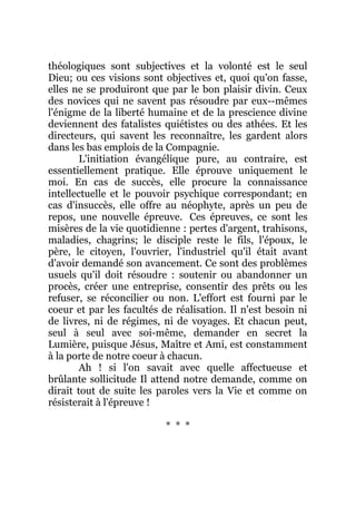 théologiques sont subjectives et la volonté est le seul
Dieu; ou ces visions sont objectives et, quoi qu'on fasse,
elles ne se produiront que par le bon plaisir divin. Ceux
des novices qui ne savent pas résoudre par eux--mêmes
l'énigme de la liberté humaine et de la prescience divine
deviennent des fatalistes quiétistes ou des athées. Et les
directeurs, qui savent les reconnaître, les gardent alors
dans les bas emplois de la Compagnie.
L'initiation évangélique pure, au contraire, est
essentiellement pratique. Elle éprouve uniquement le
moi. En cas de succès, elle procure la connaissance
intellectuelle et le pouvoir psychique correspondant; en
cas d'insuccès, elle offre au néophyte, après un peu de
repos, une nouvelle épreuve. Ces épreuves, ce sont les
misères de la vie quotidienne : pertes d'argent, trahisons,
maladies, chagrins; le disciple reste le fils, l'époux, le
père, le citoyen, l'ouvrier, l'industriel qu'il était avant
d'avoir demandé son avancement. Ce sont des problèmes
usuels qu'il doit résoudre : soutenir ou abandonner un
procès, créer une entreprise, consentir des prêts ou les
refuser, se réconcilier ou non. L'effort est fourni par le
coeur et par les facultés de réalisation. Il n'est besoin ni
de livres, ni de régimes, ni de voyages. Et chacun peut,
seul à seul avec soi-même, demander en secret la
Lumière, puisque Jésus, Maître et Ami, est constamment
à la porte de notre coeur à chacun.
Ah ! si l'on savait avec quelle affectueuse et
brûlante sollicitude Il attend notre demande, comme on
dirait tout de suite les paroles vers la Vie et comme on
résisterait à l'épreuve !
* * *
 