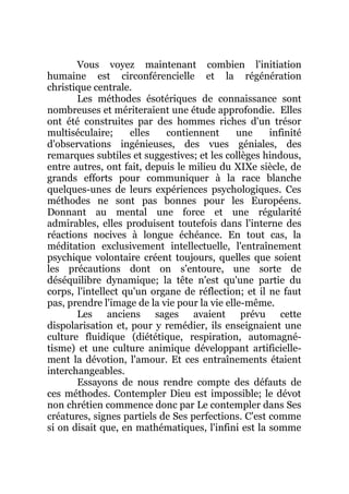Vous voyez maintenant combien l'initiation
humaine est circonférencielle et la régénération
christique centrale.
Les méthodes ésotériques de connaissance sont
nombreuses et mériteraient une étude approfondie. Elles
ont été construites par des hommes riches d'un trésor
multiséculaire; elles contiennent une infinité
d'observations ingénieuses, des vues géniales, des
remarques subtiles et suggestives; et les collèges hindous,
entre autres, ont fait, depuis le milieu du XIXe siècle, de
grands efforts pour communiquer à la race blanche
quelques-unes de leurs expériences psychologiques. Ces
méthodes ne sont pas bonnes pour les Européens.
Donnant au mental une force et une régularité
admirables, elles produisent toutefois dans l'interne des
réactions nocives à longue échéance. En tout cas, la
méditation exclusivement intellectuelle, l'entraînement
psychique volontaire créent toujours, quelles que soient
les précautions dont on s'entoure, une sorte de
déséquilibre dynamique; la tête n'est qu'une partie du
corps, l'intellect qu'un organe de réflection; et il ne faut
pas, prendre l'image de la vie pour la vie elle-même.
Les anciens sages avaient prévu cette
dispolarisation et, pour y remédier, ils enseignaient une
culture fluidique (diététique, respiration, automagné-
tisme) et une culture animique développant artificielle-
ment la dévotion, l'amour. Et ces entraînements étaient
interchangeables.
Essayons de nous rendre compte des défauts de
ces méthodes. Contempler Dieu est impossible; le dévot
non chrétien commence donc par Le contempler dans Ses
créatures, signes partiels de Ses perfections. C'est comme
si on disait que, en mathématiques, l'infini est la somme
 
