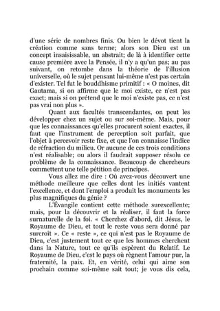 d'une série de nombres finis. Ou bien le dévot tient la
création comme sans terme; alors son Dieu est un
concept insaisissable, un abstrait; de là à identifier cette
cause première avec la Pensée, il n'y a qu'un pas; au pas
suivant, on retombe dans la théorie de l'illusion
universelle, où le sujet pensant lui-même n'est pas certain
d'exister. Tel fut le bouddhisme primitif : « O moines, dit
Gautama, si on affirme que le moi existe, ce n'est pas
exact; mais si on prétend que le moi n'existe pas, ce n'est
pas vrai non plus ».
Quant aux facultés transcendantes, on peut les
développer chez un sujet ou sur soi-même. Mais, pour
que les connaissances qu'elles procurent soient exactes, il
faut que l'instrument de perception soit parfait, que
l'objet à percevoir reste fixe, et que l'on connaisse l'indice
de réfraction du milieu. Or aucune de ces trois conditions
n'est réalisable; ou alors il faudrait supposer résolu ce
problème de la connaissance. Beaucoup de chercheurs
commettent une telle pétition de principes.
Vous allez me dire : Où avez-vous découvert une
méthode meilleure que celles dont les initiés vantent
l'excellence, et dont l'emploi a produit les monuments les
plus magnifiques du génie ?
L'Évangile contient cette méthode surexcellente;
mais, pour la découvrir et la réaliser, il faut la force
surnaturelle de la foi. « Cherchez d'abord, dit Jésus, le
Royaume de Dieu, et tout le reste vous sera donné par
surcroît ». Ce « reste », ce qui n'est pas le Royaume de
Dieu, c'est justement tout ce que les hommes cherchent
dans la Nature, tout ce qu'ils espèrent du Relatif. Le
Royaume de Dieu, c'est le pays où règnent l'amour pur, la
fraternité, la paix. Et, en vérité, celui qui aime son
prochain comme soi-même sait tout; je vous dis cela,
 