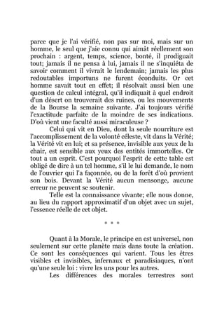 parce que je l'ai vérifié, non pas sur moi, mais sur un
homme, le seul que j'aie connu qui aimât réellement son
prochain : argent, temps, science, bonté, il prodiguait
tout; jamais il ne pensa à lui, jamais il ne s'inquiéta de
savoir comment il vivrait le lendemain; jamais les plus
redoutables importuns ne furent éconduits. Or cet
homme savait tout en effet; il résolvait aussi bien une
question de calcul intégral, qu'il indiquait à quel endroit
d'un désert on trouverait des ruines, ou les mouvements
de la Bourse la semaine suivante. J'ai toujours vérifié
l'exactitude parfaite de la moindre de ses indications.
D'où vient une faculté aussi miraculeuse ?
Celui qui vit en Dieu, dont la seule nourriture est
l'accomplissement de la volonté céleste, vit dans la Vérité;
la Vérité vit en lui; et sa présence, invisible aux yeux de la
chair, est sensible aux yeux des entités immortelles. Or
tout a un esprit. C'est pourquoi l'esprit de cette table est
obligé de dire à un tel homme, s'il le lui demande, le nom
de l'ouvrier qui l'a façonnée, ou de la forêt d'où provient
son bois. Devant la Vérité aucun mensonge, aucune
erreur ne peuvent se soutenir.
Telle est la connaissance vivante; elle nous donne,
au lieu du rapport approximatif d'un objet avec un sujet,
l'essence réelle de cet objet.
* * *
Quant à la Morale, le principe en est universel, non
seulement sur cette planète mais dans toute la création.
Ce sont les conséquences qui varient. Tous les êtres
visibles et invisibles, infernaux et paradisiaques, n'ont
qu'une seule loi : vivre les uns pour les autres.
Les différences des morales terrestres sont
 