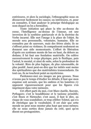 extérieures, et alors la sociologie, l'ethnographie nous en
découvrent facilement les causes; ou intérieures, et, pour
en connaître, il faut analyser le principe théologique au
nom duquel on les a formulées.
Toute initiation qui place la tête au-dessus du
coeur, l'Intelligence au-dessus de l'Amour, est une
inversion de la synthèse patriarcale et de la doctrine du
Verbe incarné. Elle met l'image à la place de l'objet. Sa
morale sera personnelle, volontaire, humaine. Elle ne
connaîtra pas de sauveurs, mais des frères aînés; ils ne
s'offrent point en victimes; ils compatissent seulement ou
donnent une aide momentanée. L'effort de libération
d'après ces systèmes monte de bas en haut, du dehors au
dedans; il lui faut une fondation matérielle. On cultive
successivement le corps physique, puis le fluidique, puis
l'astral, le mental, et ainsi de suite, selon la profondeur de
la volonté. Rien de plus logique, de plus raisonnable, de
plus positif. Aussi peut-on dire que les initiés sont moins
des spiritualistes que des matérialistes transcendants. En
tout cas, ils ne touchent point au mysticisme.
Pardonnez-moi ces images un peu grosses. Nous
n'avons pas le temps d'étudier les détails; il faut que mon
esquisse soit accusée, que les ombres et les lumières s'y
opposent vigoureusement pour que les figures s'en
impriment dans votre mémoire.
Cet effort parti du moi, c'est Marc-Aurèle, Socrate,
Pythagore; c'est le bouddhisme et le taoïsme primitifs;
c'est Ibsen et Nietzsche; c'est aussi, il faut le dire, au
risque de vous scandaliser, ce trop célèbre Tolstoï, qui n'a
de christique que le vocabulaire. Il est clair que cette
morale ne peut nous monter plus haut que nous-mêmes;
elle ne nous sortira donc jamais du créé, quoi qu'en
disent ses protagonistes.
 
