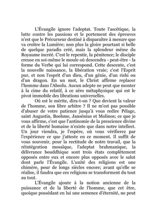 L'Évangile ignore l'adeptat. Toute l'ascétique, la
lutte contre les passions et le portement des épreuves
n'est que le Précurseur destiné à disparaître à mesure que
va croître la Lumière; non plus la gloire pourtant si belle
de quelque paradis créé, mais la splendeur même du
Royaume incréé. C'est le repentir, la pénitence; le disciple
creuse en soi-même le moule où descendra - peut-être - la
forme du Verbe qui lui correspond. Cette descente, c'est
la nouvelle naissance, la libération vraie; c'est l'Esprit
pur, et non l'esprit d'un dieu, d'un génie, d'un rishi ou
d'un dragon. En un mot, le Christ affirme replacer
l'homme dans l'Absolu. Aucun adepte ne peut que monter
à la cime du relatif, à ce zéro métaphysique qui est le
pivot immobile des librations universelles.
Où est le mérite, dira-t-on ? Que devient la valeur
de l'homme, son libre arbitre ? Il ne m'est pas possible
d'abuser de votre patience jusqu'à vous redire Pélage,
saint Augustin, Boehme, Jansénius et Molinos; ce que je
vous affirme, c'est que l'antinomie de la prescience divine
et de la liberté humaine n'existe que dans notre intellect.
Un jour viendra, je l'espère, où vous vérifierez par
l'expérience ce que j'atteste en ce moment. Il suffit de
vous souvenir, pour la rectitude de notre travail, que la
réintégration mosaïque, l'adeptat brahmanique, la
délivrance bouddhique sont trois états complètement
opposés entre eux et encore plus opposés avec le salut
dont parle l'Évangile. L'unité des religions est une
chimère, pour de longs siècles encore; avant qu'elle se
réalise, il faudra que ces religions se transforment du tout
au tout.
L'Évangile ajoute à la notion ancienne de la
puissance et de la liberté de l'homme, que cet être,
quoique possédant en lui une semence d'éternité, ne peut
 