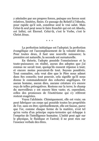 y atteindre par ses propres forces, puisque ces forces sont
relatives, limitées, finies. Ce passage du Relatif à l'Absolu,
pour rapide qu'il soit, constitue seul le vrai salut. Mais
Celui-là seul peut nous le faire franchir qui est cet Absolu,
cet Infini, cet Éternel. Celui-là, c'est le Verbe, c'est le
Christ Jésus.
* * *
La perfection initiatique est l'adeptat; la perfection
évangélique est l'accomplissement de la volonté divine.
Pour toutes deux, il faut une nouvelle naissance; la
première est naturelle, la seconde est surnaturelle.
En théorie, l'adepte possède l'omniscience et la
toute-puissance; en réalité, aucun des adeptes que j'ai
connus ne savait tout, quoiqu'ils eussent réponse à tout;
et encore moins pouvaient-ils tout. Soyons pondérés.
Tout connaître, cela veut dire que le Père nous admet
dans Ses conseils; tout pouvoir, cela signifie qu'II nous
donne le commandement des cohortes angéliques. Or
aucun homme, aucun dieu, aucune créature n'a encore
reçu de telles prérogatives. Restons sur la terre; le champ
du merveilleux y est encore bien vaste; et, cependant,
celles des promesses de l'ésotérisme qui s'y réfèrent
restent exagérées.
Voyez l'alchimie. Chimiquement, elle est vraie; on
peut fabriquer un corps qui possède toutes les propriétés
de l'or, sans en être; spirituellement, elle est fausse, parce
que l'or, comme chaque forme de la matière, n'est tel
qu'en vertu d'un principe supra-terrestre qui échappe à
l'emprise de l'intelligence humaine. L'initié peut agir sur
le physique, le fluidique et l'astral; il ne peut rien sur
l'essence verbale des êtres.
 
