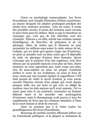 Voyez en psychologie transcendante. Les livres
d'occultisme sont remplis d'histoires d'élixirs mystérieux,
au moyen desquels les adeptes prolongent pendant des
siècles leur existence terrestre. Cela est exact; il existe
des procédés secrets, il existe des hommes assez savants
et assez forts pour les utiliser. Mais ce que le chercheur ne
remarque pas, c'est que de tels individus sont des
criminels. Chacun a, en effet, mérité une certaine somme
d'intelligence, de bien-être, de puissance et de vie
physique. Mais, de même que le financier ne peut
accumuler les millions sans semer la ruine autour de lui,
l'adepte, qui n'a droit qu'à quatre-vingts ans d'existence,
ne peut en prendre cent ou deux cents que s'il dépouille
de cette vie physique d'autres êtres humains. Qu'on
n'invoque pas le prétexte d'un but supérieur; tout bien
obtenu par un procédé mauvais n'est plus un bien. Notre
existence ne nous appartient pas; notre corps non plus;
rien de nous-mêmes ne nous est propre. Comment
arrêter le cours de ces évolutions, en nous et hors de
nous, sinon par une tyrannie égoïste et orgueilleuse ? S'il
était permis de violer le secret d'autrui, je vous aurais
raconté l'histoire récente d'un adepte qui vivait depuis
presque mille ans sur terre et qui s'est vu obligé de
restituer tous les dols anciens qu'il avait commis. J'ai vu
aussi, pour citer le cas contraire, ressusciter un homme
dûment mort et lui accorder une prolongation
d'existence; mais le thaumaturge avait pourvu à tous les
suppléments de force que les créatures attachées à l'âme
de ce mort étaient en droit de recevoir.
Ainsi ne prenons pas à la lettre toutes les
grandiloquences des livres d'occultisme.
Beaucoup de sociétés secrètes affirment influer sur
les événements politiques; et la plupart se réclament de
 