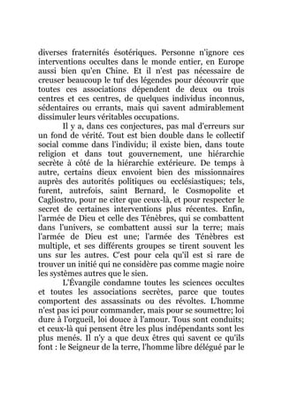 diverses fraternités ésotériques. Personne n'ignore ces
interventions occultes dans le monde entier, en Europe
aussi bien qu'en Chine. Et il n'est pas nécessaire de
creuser beaucoup le tuf des légendes pour découvrir que
toutes ces associations dépendent de deux ou trois
centres et ces centres, de quelques individus inconnus,
sédentaires ou errants, mais qui savent admirablement
dissimuler leurs véritables occupations.
Il y a, dans ces conjectures, pas mal d'erreurs sur
un fond de vérité. Tout est bien double dans le collectif
social comme dans l'individu; il existe bien, dans toute
religion et dans tout gouvernement, une hiérarchie
secrète à côté de la hiérarchie extérieure. De temps à
autre, certains dieux envoient bien des missionnaires
auprès des autorités politiques ou ecclésiastiques; tels,
furent, autrefois, saint Bernard, le Cosmopolite et
Cagliostro, pour ne citer que ceux-là, et pour respecter le
secret de certaines interventions plus récentes. Enfin,
l'armée de Dieu et celle des Ténèbres, qui se combattent
dans l'univers, se combattent aussi sur la terre; mais
l'armée de Dieu est une; l'armée des Ténèbres est
multiple, et ses différents groupes se tirent souvent les
uns sur les autres. C'est pour cela qu'il est si rare de
trouver un initié qui ne considère pas comme magie noire
les systèmes autres que le sien.
L'Évangile condamne toutes les sciences occultes
et toutes les associations secrètes, parce que toutes
comportent des assassinats ou des révoltes. L'homme
n'est pas ici pour commander, mais pour se soumettre; loi
dure à l'orgueil, loi douce à l'amour. Tous sont conduits;
et ceux-là qui pensent être les plus indépendants sont les
plus menés. Il n'y a que deux êtres qui savent ce qu'ils
font : le Seigneur de la terre, l'homme libre délégué par le
 