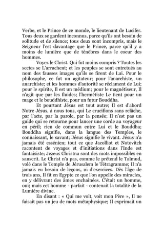 Verbe, et le Prince de ce monde, le lieutenant de Lucifer.
Tous deux se gardent inconnus, parce qu'ils ont besoin de
solitude et de silence; tous deux sont incompris, mais le
Seigneur l'est davantage que le Prince, parce qu'il y a
moins de lumière que de ténèbres dans le coeur des
hommes.
Voyez le Christ. Qui fut moins compris ? Toutes les
sectes se L'arrachent; et les peuples se sont entretués au
nom des fausses images qu'ils se firent de Lui. Pour le
philosophe, ce fut un agitateur; pour l'anarchiste, un
anarchiste; et les hommes d'autorité se réclament de Lui;
pour le spirite, Il est un médium; pour le magnétiseur, Il
n'agit que par les fluides; l'hermétiste Le tient pour un
mage et le bouddhiste, pour un futur Bouddha.
Et pourtant Jésus est tout autre; Il est d'abord
Notre Jésus, à nous tous, qui Le crucifions sans relâche,
par l'acte, par la parole, par la pensée; Il n'est pas un
guide qui se retourne pour lancer une corde au voyageur
en péril; rien de commun entre Lui et le Bouddha;
Bouddha signifie, dans la langue des Temples, le
connaissant, le savant; Jésus signifie le vivant. Jésus n'a
jamais été essénien; tout ce que Jacolliot et Notovitch
racontent de voyages et d'initiations dans l'Inde est
fantaisiste; Jezeus Christna sont des mots impossibles en
sanscrit. Le Christ n'a pas, comme le prétend le Talmud,
volé dans le Temple de Jérusalem le Tétragramme; Il n'a
jamais eu besoin de leçons, ni d'exercices. Dès l'âge de
trois ans, Il fit en Egypte ce que l'on appelle des miracles,
en y délivrant des âmes enchaînées. C'était un homme,
oui; mais cet homme - parfait - contenait la totalité de la
Lumière divine.
En disant : « Qui me voit, voit mon Père », Il ne
faisait pas un jeu de mots métaphysique; Il exprimait un
 