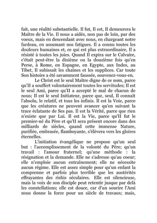 fait, une réalité substantielle. Il fut, Il est, Il demeurera le
Maître de la Vie. Il nous a aidés, non pas de loin, par des
voeux, mais en descendant avec nous, en chargeant notre
fardeau, en assumant nos fatigues. Il a connu toutes les
douleurs humaines et, ce qui est plus extraordinaire, Il a
résisté à toutes les joies. Quand Il expira sur le Calvaire,
c'était peut-être la dixième ou la douzième fois qu'en
Perse, à Rome, en Espagne, en Egypte, aux Indes, au
Tibet, Il subissait les chaînes et les supplices. Car toute
Son histoire a été savamment faussée, souvenez-vous-en.
Le Christ est le seul Maître digne de ce nom, parce
qu'II a souffert volontairement toutes les servitudes; Il est
le seul Ami, parce qu'II a accepté le mal de chacun de
nous; Il est le seul Initiateur, parce que, seul, Il connaît
l'absolu, le relatif, et tous les infinis. Il est la Voie, parce
que les créatures ne peuvent avancer qu'en suivant la
trace éclatante de Ses pas. Il est la Vérité, parce que rien
n'existe que par Lui. Il est la Vie, parce qu'II fut le
premier-né du Père et qu'II sera présent encore dans des
milliards de siècles, quand cette immense Nature,
purifiée, embrasée, flamboyante, s'élèvera vers les gloires
éternelles.
L'initiation évangélique ne propose qu'un seul
but : l'accomplissement de la volonté du Père; qu'un
travail : l'amour fraternel; qu'une méthode : la
résignation et la demande. Elle ne s'adresse qu'au coeur;
elle n'emploie aucun entraînement; elle ne nécessite
aucun régime. Elle est assez simple pour qu'un enfant la
comprenne et parfois plus terrible que les austérités
effrayantes des rishis séculaires. Elle est silencieuse,
mais la voix de son disciple peut retentir jusque par delà
les constellations; elle est douce, car d'un sourire l'Ami
nous donne la force pour un siècle de travaux; mais,
 