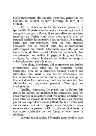 malheureusement, elle est très inconnue, parce que les
hommes ne courent qu'après l'étrange, le rare et le
brillant.
Car ni la science ni les miracles ne prouvent la
spiritualité. Il existe actuellement un homme qui a opéré
des guérisons par milliers; il se considère comme très
supérieur au Christ; vous voyez donc que le dieu de
l'orgueil confère des pouvoirs à ses partisans. Je connais,
parmi nos contemporains, sept ou huit messies
nouveaux, qui se croient tous des réincarnations
authentiques du Christ; l'Amérique n'a-t-elle pas eu
l'incarnation du Saint-Esprit ? Ceux qui prétendent, plus
modestement, réconcilier le pape et le grand lama,
divulguer la science intégrale, ou établir un empire
universel, ne sont pas très rares.
Vous donc, Messieurs, qui commencez ces études
mystérieuses, vous aussi qui les continuez depuis
longtemps, ayez de la prudence. Calmez d'abord vos
curiosités; tout vient à son heure; défiez-vous des
fascinations de toute nature; prenez garde à ceux qui se
tiennent dans les coulisses et dont les hommes les plus
admirables en apparence peuvent n'être que les
marionnettes.
Etudiez, comparez. De même que la Nature fait
croître les herbes qui guérissent les contusions dans les
lieux escarpés où les chutes sont fréquentes, de même elle
nous offre les moyens de nous tirer de tous les mauvais
pas où nos imprudences nous jettent. Toute créature naît
dans le milieu qui lui correspond; nous, Européens, nous
sommes sous la parole du Christ; elle contient toute la
nourriture spirituelle de nos âmes; et elle seule la
contient.
Soyons raisonnables. l'Évangile nous semble trop
 