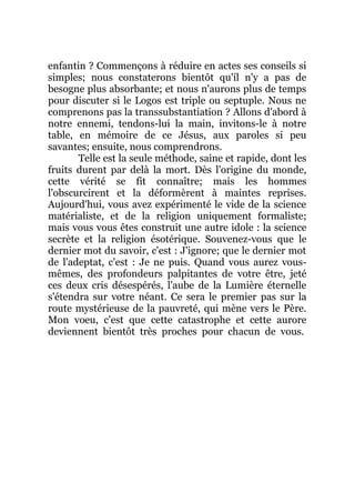 enfantin ? Commençons à réduire en actes ses conseils si
simples; nous constaterons bientôt qu'il n'y a pas de
besogne plus absorbante; et nous n'aurons plus de temps
pour discuter si le Logos est triple ou septuple. Nous ne
comprenons pas la transsubstantiation ? Allons d'abord à
notre ennemi, tendons-lui la main, invitons-le à notre
table, en mémoire de ce Jésus, aux paroles si peu
savantes; ensuite, nous comprendrons.
Telle est la seule méthode, saine et rapide, dont les
fruits durent par delà la mort. Dès l'origine du monde,
cette vérité se fit connaître; mais les hommes
l'obscurcirent et la déformèrent à maintes reprises.
Aujourd'hui, vous avez expérimenté le vide de la science
matérialiste, et de la religion uniquement formaliste;
mais vous vous êtes construit une autre idole : la science
secrète et la religion ésotérique. Souvenez-vous que le
dernier mot du savoir, c'est : J'ignore; que le dernier mot
de l'adeptat, c'est : Je ne puis. Quand vous aurez vous-
mêmes, des profondeurs palpitantes de votre être, jeté
ces deux cris désespérés, l'aube de la Lumière éternelle
s'étendra sur votre néant. Ce sera le premier pas sur la
route mystérieuse de la pauvreté, qui mène vers le Père.
Mon voeu, c'est que cette catastrophe et cette aurore
deviennent bientôt très proches pour chacun de vous.
 