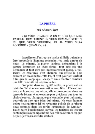 LA PRIÈRE
(24 Février 1912)
« SI VOUS DEMEUREZ EN MOI ET QUE MES
PAROLES DEMEURENT EN VOUS, DEMANDEZ TOUT
CE QUE VOUS VOUDREZ, ET IL VOUS SERA
ACCORDÉ.» (JEAN XV, 7.)
La prière est l'entreprise la plus difficile qui puisse
être proposée à l'homme; cependant tout prie autour de
nous. Le minerai, la plante, l'animal demandent à la
Nature l'entretien de leurs forces; tout acte est une
demande; et tout être agit nécessairement puisqu'il vit.
Parmi les créatures, c'est l'homme qui refuse le plus
souvent de reconnaître cette loi, et c'est pourtant surtout
à lui qu'elle s'applique. J'espère vous montrer combien
une telle conduite est déraisonnable.
Comprise dans sa dignité réelle, la prière est un
désir du Ciel et une conversation avec Dieu. Elle est une
grâce et la source des grâces; elle est une graine dans les
terres de l'éternité; une oeuvre plus précieuse que tous les
chefs-d'oeuvre, plus grande que le monde, plus puissante,
pourrait-on dire, que Dieu Lui-même. Ne vous étonnez
point; nous quittons ici les royaumes policés de la raison;
nous sommes dans les forêts luxuriantes de l'Amour.
Faites taire l'intelligence; ouvrez les fenêtres du coeur;
contemplez les champs infinis des collines éternelles; que
ne puis-je vous les rendre visibles !
 