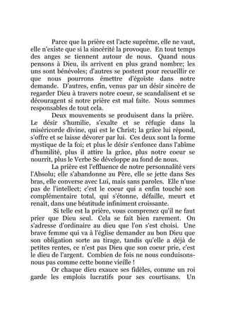 Parce que la prière est l'acte suprême, elle ne vaut,
elle n'existe que si la sincérité la provoque. En tout temps
des anges se tiennent autour de nous. Quand nous
pensons à Dieu, ils arrivent en plus grand nombre; les
uns sont bénévoles; d'autres se postent pour recueillir ce
que nous pourrons émettre d'égoïste dans notre
demande. D'autres, enfin, venus par un désir sincère de
regarder Dieu à travers notre coeur, se scandalisent et se
découragent si notre prière est mal faite. Nous sommes
responsables de tout cela.
Deux mouvements se produisent dans la prière.
Le désir s'humilie, s'exalte et se réfugie dans la
miséricorde divine, qui est le Christ; la grâce lui répond,
s'offre et se laisse dévorer par lui. Ces deux sont la forme
mystique de la foi; et plus le désir s'enfonce dans l'abîme
d'humilité, plus il attire la grâce, plus notre coeur se
nourrit, plus le Verbe Se développe au fond de nous.
La prière est l'effluence de notre personnalité vers
l'Absolu; elle s'abandonne au Père, elle se jette dans Ses
bras, elle converse avec Lui, mais sans paroles. Elle n'use
pas de l'intellect; c'est le coeur qui a enfin touché son
complémentaire total, qui s'étonne, défaille, meurt et
renaît, dans une béatitude infiniment croissante.
Si telle est la prière, vous comprenez qu'il ne faut
prier que Dieu seul. Cela se fait bien rarement. On
s'adresse d'ordinaire au dieu que l'on s'est choisi. Une
brave femme qui va à l'église demander au bon Dieu que
son obligation sorte au tirage, tandis qu'elle a déjà de
petites rentes, ce n'est pas Dieu que son coeur prie, c'est
le dieu de l'argent. Combien de fois ne nous conduisons-
nous pas comme cette bonne vieille !
Or chaque dieu exauce ses fidèles, comme un roi
garde les emplois lucratifs pour ses courtisans. Un
 