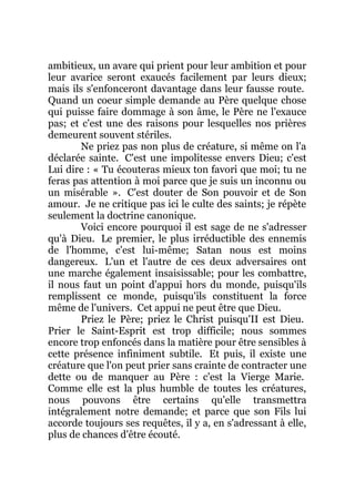 ambitieux, un avare qui prient pour leur ambition et pour
leur avarice seront exaucés facilement par leurs dieux;
mais ils s'enfonceront davantage dans leur fausse route.
Quand un coeur simple demande au Père quelque chose
qui puisse faire dommage à son âme, le Père ne l'exauce
pas; et c'est une des raisons pour lesquelles nos prières
demeurent souvent stériles.
Ne priez pas non plus de créature, si même on l'a
déclarée sainte. C'est une impolitesse envers Dieu; c'est
Lui dire : « Tu écouteras mieux ton favori que moi; tu ne
feras pas attention à moi parce que je suis un inconnu ou
un misérable ». C'est douter de Son pouvoir et de Son
amour. Je ne critique pas ici le culte des saints; je répète
seulement la doctrine canonique.
Voici encore pourquoi il est sage de ne s'adresser
qu'à Dieu. Le premier, le plus irréductible des ennemis
de l'homme, c'est lui-même; Satan nous est moins
dangereux. L'un et l'autre de ces deux adversaires ont
une marche également insaisissable; pour les combattre,
il nous faut un point d'appui hors du monde, puisqu'ils
remplissent ce monde, puisqu'ils constituent la force
même de l'univers. Cet appui ne peut être que Dieu.
Priez le Père; priez le Christ puisqu'II est Dieu.
Prier le Saint-Esprit est trop difficile; nous sommes
encore trop enfoncés dans la matière pour être sensibles à
cette présence infiniment subtile. Et puis, il existe une
créature que l'on peut prier sans crainte de contracter une
dette ou de manquer au Père : c'est la Vierge Marie.
Comme elle est la plus humble de toutes les créatures,
nous pouvons être certains qu'elle transmettra
intégralement notre demande; et parce que son Fils lui
accorde toujours ses requêtes, il y a, en s'adressant à elle,
plus de chances d'être écouté.
 
