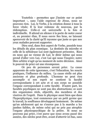 Toutefois - permettez que j'insiste sur ce point
important -, sans l'aide expresse de Jésus, nous ne
pouvons rien. Lui, le Verbe, à la création donne à tous la
force vitale; Il la leur redonne de nouveau, par la
rédemption. Celle-ci est universelle à la fois et
individuelle. Il attend en silence à la porte de notre coeur
et, au premier élan, Il nous ouvre Ses bras, ne laissant
apercevoir de la clarté qu'II rayonne que juste ce que nos
yeux malades peuvent supporter.
Dieu seul, dans Son aspect de Verbe, possède tous
les détails du plan cosmique. La destinée du microbe et
celle de la nébuleuse Lui sont également présentes. Rien
en nous qui ne vienne de Lui; le désir même qui nous
prend d'aller vers Lui, c'est Lui qui nous l'inspire; notre
libre arbitre n'agit qu'au moment de notre décision. Ainsi
le pouvoir de prier est une récompense.
Or peu de personnes savent prier. La cause
apparente de cette ignorance, c'est l'éducation, les soucis
pratiques, l'influence du milieu. La cause réelle est plus
ancienne et plus profonde. L'homme ne peut rien
accomplir si son esprit ne contient la faculté
correspondante à cet acte et si son corps ne possède
l'organe correspondant à cette faculté. D'autre part, les
facultés psychiques ne sont pas des abstractions; ce sont
des organismes réels, objectifs, des membres et des
viscères de l'esprit. Dans le physique aussi bien que dans
l'hyperphysique, tout commence par un petit germe que
le travail, la souffrance développent lentement. De même
qu'un adolescent qui ne s'exerce pas à la marche a les
jambes faibles, de même celui qui ne prie pas atrophie
l'organe physicopsychique de la prière. Si nous ne
pouvons pas prier, c'est parce que nous avons passé des
années, des siècles peut-être, avant d'atterrir ici-bas, sans
 