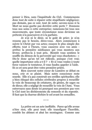 penser à Dieu, sans l'inquiétude du Ciel. Commençons
donc tout de suite à réparer cette stupéfiante négligence;
pas demain, pas ce soir, tout de suite; savons-nous si la
Mort ne nous guette pas derrière cette porte ? Donnons
tous nos soins à cette entreprise; ramenons-lui tous nos
mouvements, que toute circonstance nous devienne un
prétexte à la poursuivre et à la parfaire.
Je n'ai ni le désir, ni le goût de prier; je n'en
ressens pas le besoin, direz-vous. Alors commencez à
suivre le Christ par vos actes; essayez le plus simple des
efforts; tout à l'heure, vous causerez avec vos amis :
arrêtez la première médisance qui vous montera aux
lèvres; arrêtez-la à tout prix. Bientôt vous sentirez le
souffle du démon de la perversité qui vous chuchotera : «
Dis-le donc qu'un tel est ridicule, puisque c'est vrai;
quelle importance cela a-t-il ? » Et si vous voulez à toute
force vaincre le tentateur, il vous faudra appeler à l'aide.
Et ce cri sera peut-être votre première prière.
Bien souvent notre coeur de Lumière se débat en
nous, crie et se plaint. Mais notre conscience reste
sourde. Elle n'a pas construit ses oreilles spirituelles; elle
a bien éduqué des cellules cérébrales propres à recueillir
la voix de beaucoup de créatures, de génies, de sages ou
de dieux; elle a négligé de recueillir la voix de l'Ami. Vous
entrevoyez sans doute ici pourquoi nos premiers pas vers
le Ciel sont les déchirements du remords et du repentir.
Il faut que la charrue déchire le sol avant les semailles.
* * *
La prière est un acte ineffable. Parce qu'elle avoue
n'être rien, elle peut tout; elle transfigure l'horrible,
comble les abîmes et abat les montagnes. Comme une
 