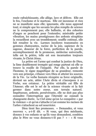 rosée rafraîchissante, elle allège, lave et délivre. Elle est
le feu, l'enclume et le marteau. Elle est inconnue et rien
ne se manifeste sans elle; ignorante, elle nous apprend
tout; si simple que les savants les plus remplis de science
ne la comprennent pas; elle balbutie, et des cohortes
d'anges se penchent pour l'entendre; misérable petite
vibration, les mains prestigieuses des ardents séraphins
la recueillent avec un tremblement; souffle exténué, elle
fait renaître la vie. Larmes incolores transmuées en
gemmes chatoyantes, racine de la joie, sapience de la
sagesse, douceur de la force, perfection de la parole,
accomplissement de la promesse, médecine universelle,
telle est la prière, telle est son incarnation toujours
vivante, le Christ Jésus.
La prière est l'arme qui combat la justice de Dieu,
la lime doublement trempée qui ronge partout où elle se
trouve la rouille de l'iniquité. Par elle, la parole de
l'homme, le signe magnifique de sa grandeur, remonte
vers son principe, s'élance vers Dieu et atteint les sources
de la Vie. Le verbe humain récupère sa force originelle,
devient un acte, attire l'Acte divin et s'incorpore à ce
Verbe, son créateur. La prière véritable est fille de
l'Amour; elle est le sel de la science vivante et la fait
germer dans notre coeur, son terrain naturel.
Impétueuse, ardente, persévérante, elle ne doit pas plus
connaître l'interruption que l'éternité ne connaît la
changeante durée. Le Ciel aime qu'on Le conquière « par
la violence » et qu'on s'attache à Lui comme les racines de
l'arbre s'attachent au sol nourricier.
Dieu tient Ses promesses. « Demandez, et vous
recevrez », a-t-II dit. « Si vous, qui êtes méchants,
donnez à vos enfants ce qu'ils vous demandent, combien
plus le Père ne vous donnera-t-II pas ? » - « Si vous
 