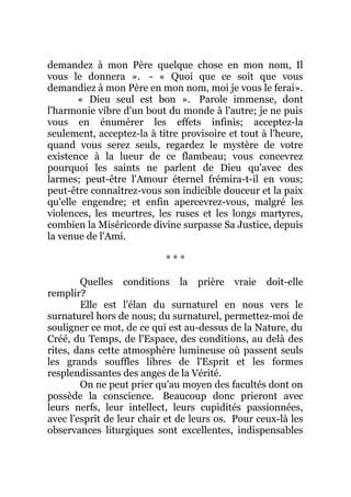 demandez à mon Père quelque chose en mon nom, Il
vous le donnera ». - « Quoi que ce soit que vous
demandiez à mon Père en mon nom, moi je vous le ferai».
« Dieu seul est bon ». Parole immense, dont
l'harmonie vibre d'un bout du monde à l'autre; je ne puis
vous en énumérer les effets infinis; acceptez-la
seulement, acceptez-la à titre provisoire et tout à l'heure,
quand vous serez seuls, regardez le mystère de votre
existence à la lueur de ce flambeau; vous concevrez
pourquoi les saints ne parlent de Dieu qu'avec des
larmes; peut-être l'Amour éternel frémira-t-il en vous;
peut-être connaîtrez-vous son indicible douceur et la paix
qu'elle engendre; et enfin apercevrez-vous, malgré les
violences, les meurtres, les ruses et les longs martyres,
combien la Miséricorde divine surpasse Sa Justice, depuis
la venue de l'Ami.
* * *
Quelles conditions la prière vraie doit-elle
remplir?
Elle est l'élan du surnaturel en nous vers le
surnaturel hors de nous; du surnaturel, permettez-moi de
souligner ce mot, de ce qui est au-dessus de la Nature, du
Créé, du Temps, de l'Espace, des conditions, au delà des
rites, dans cette atmosphère lumineuse où passent seuls
les grands souffles libres de l'Esprit et les formes
resplendissantes des anges de la Vérité.
On ne peut prier qu'au moyen des facultés dont on
possède la conscience. Beaucoup donc prieront avec
leurs nerfs, leur intellect, leurs cupidités passionnées,
avec l'esprit de leur chair et de leurs os. Pour ceux-là les
observances liturgiques sont excellentes, indispensables
 