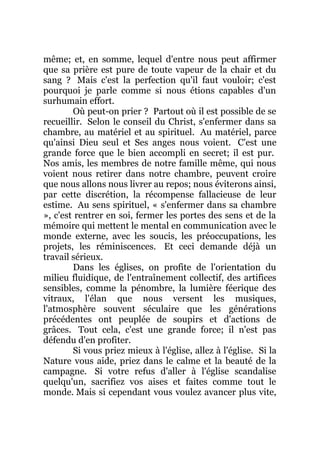 même; et, en somme, lequel d'entre nous peut affirmer
que sa prière est pure de toute vapeur de la chair et du
sang ? Mais c'est la perfection qu'il faut vouloir; c'est
pourquoi je parle comme si nous étions capables d'un
surhumain effort.
Où peut-on prier ? Partout où il est possible de se
recueillir. Selon le conseil du Christ, s'enfermer dans sa
chambre, au matériel et au spirituel. Au matériel, parce
qu'ainsi Dieu seul et Ses anges nous voient. C'est une
grande force que le bien accompli en secret; il est pur.
Nos amis, les membres de notre famille même, qui nous
voient nous retirer dans notre chambre, peuvent croire
que nous allons nous livrer au repos; nous éviterons ainsi,
par cette discrétion, la récompense fallacieuse de leur
estime. Au sens spirituel, « s'enfermer dans sa chambre
», c'est rentrer en soi, fermer les portes des sens et de la
mémoire qui mettent le mental en communication avec le
monde externe, avec les soucis, les préoccupations, les
projets, les réminiscences. Et ceci demande déjà un
travail sérieux.
Dans les églises, on profite de l'orientation du
milieu fluidique, de l'entraînement collectif, des artifices
sensibles, comme la pénombre, la lumière féerique des
vitraux, l'élan que nous versent les musiques,
l'atmosphère souvent séculaire que les générations
précédentes ont peuplée de soupirs et d'actions de
grâces. Tout cela, c'est une grande force; il n'est pas
défendu d'en profiter.
Si vous priez mieux à l'église, allez à l'église. Si la
Nature vous aide, priez dans le calme et la beauté de la
campagne. Si votre refus d'aller à l'église scandalise
quelqu'un, sacrifiez vos aises et faites comme tout le
monde. Mais si cependant vous voulez avancer plus vite,
 